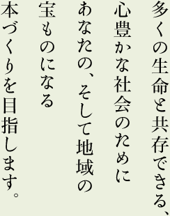 多くの生命と共存できる、心豊かな社会のために　あなたの、そして地域の宝ものになる本づくりを目指します。